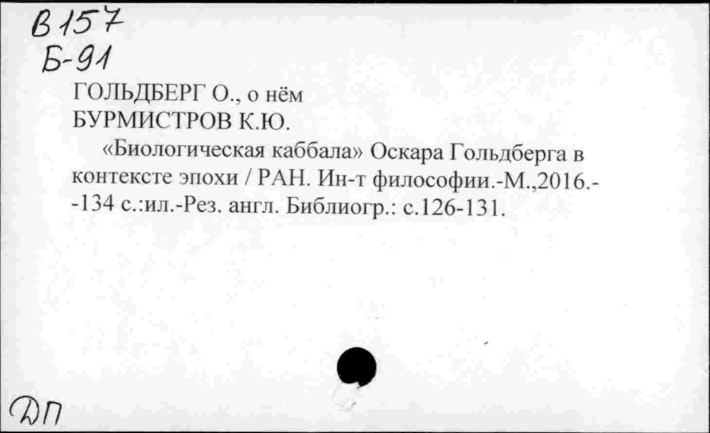 ﻿6
Б
ГОЛЬДБЕРГ О., о нём БУРМИСТРОВ К.Ю.
«Биологическая каббала» Оскара Гольдберга в контексте эпохи / РАН. Ин-т философии.-М.,2016,--134 слил.-Рез. англ. Библиогр.: с.126-131.
